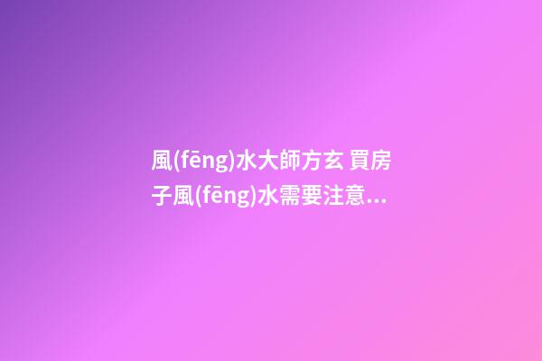 風(fēng)水大師方玄 買房子風(fēng)水需要注意的十八點(diǎn)